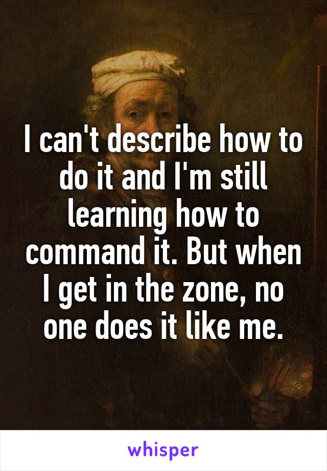 I can't describe how to do it and I'm still learning how to command it. But when I get in the zone, no one does it like me.