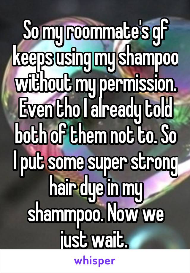 So my roommate's gf keeps using my shampoo without my permission. Even tho I already told both of them not to. So I put some super strong hair dye in my shammpoo. Now we just wait. 