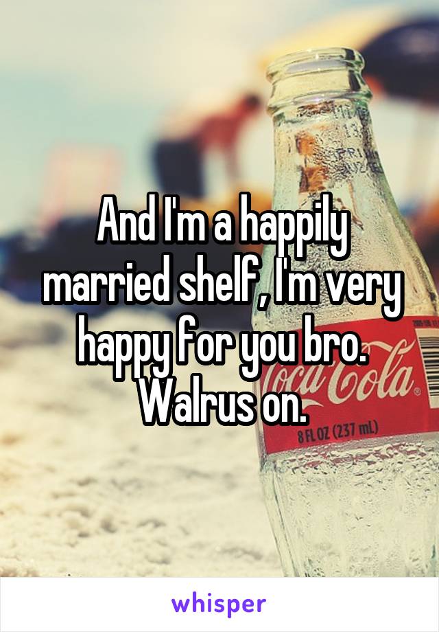 And I'm a happily married shelf, I'm very happy for you bro. Walrus on.