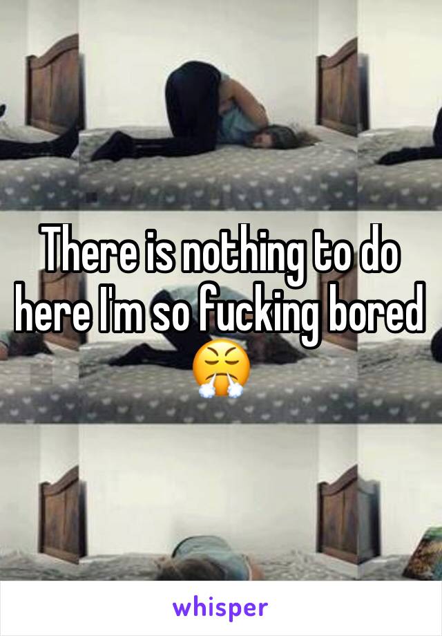 There is nothing to do here I'm so fucking bored 😤
