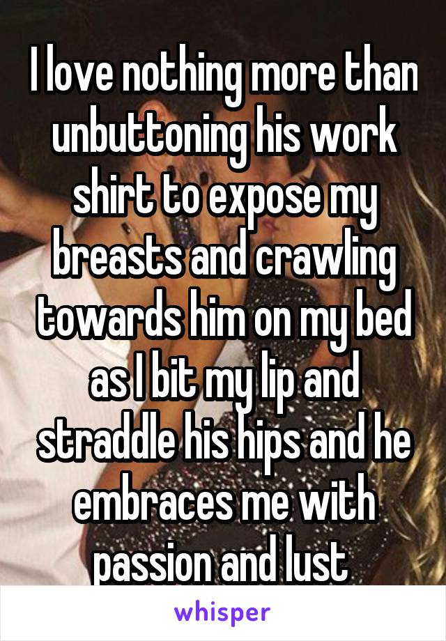 I love nothing more than unbuttoning his work shirt to expose my breasts and crawling towards him on my bed as I bit my lip and straddle his hips and he embraces me with passion and lust 