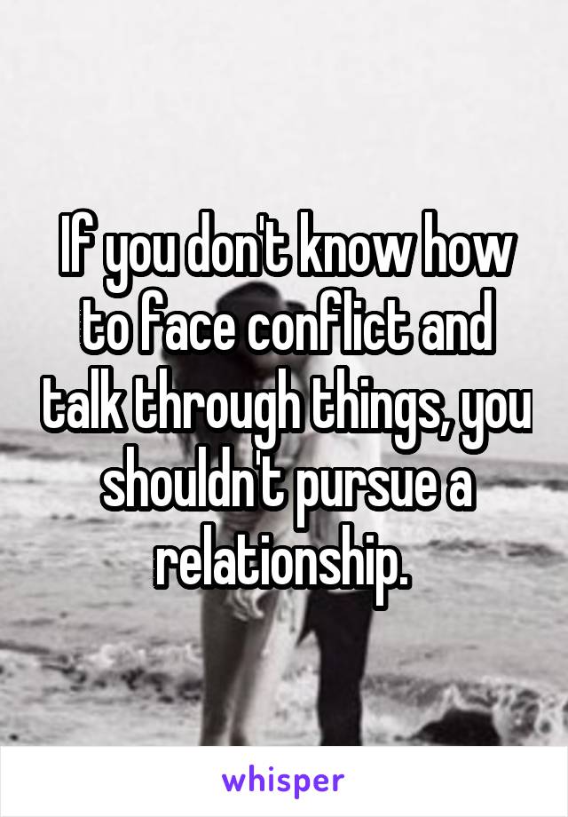 If you don't know how to face conflict and talk through things, you shouldn't pursue a relationship. 