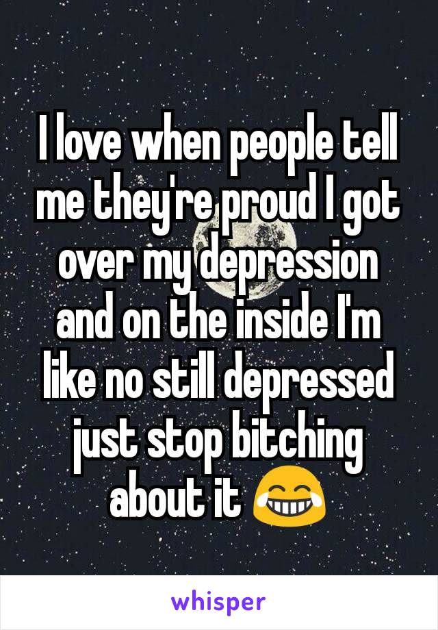I love when people tell me they're proud I got over my depression and on the inside I'm like no still depressed just stop bitching about it 😂