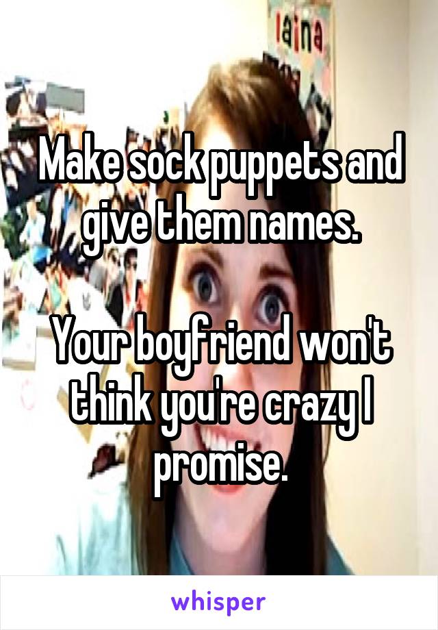 Make sock puppets and give them names.

Your boyfriend won't think you're crazy I promise.