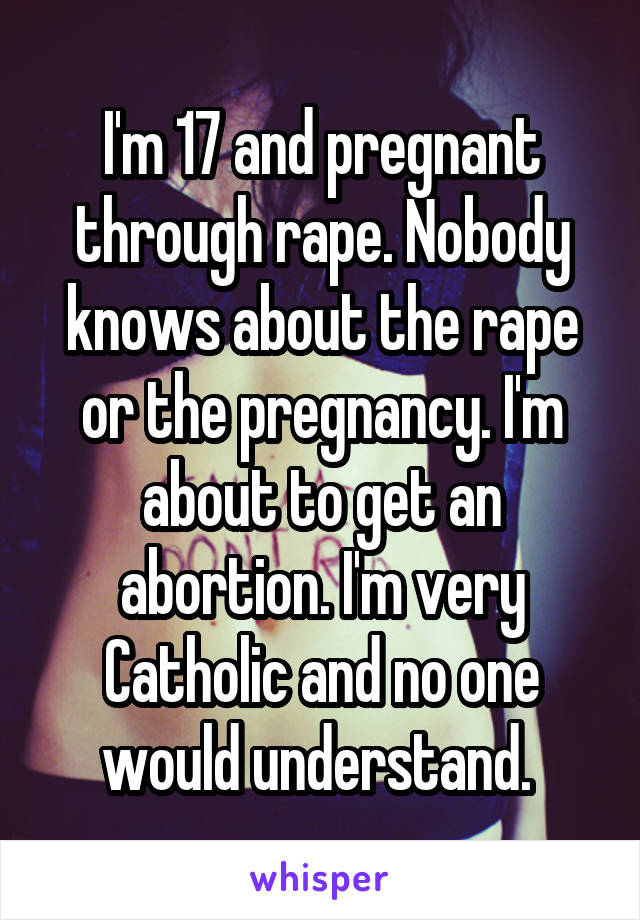 I'm 17 and pregnant through rape. Nobody knows about the rape or the pregnancy. I'm about to get an abortion. I'm very Catholic and no one would understand. 
