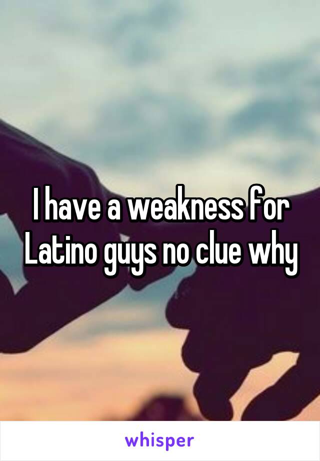 I have a weakness for Latino guys no clue why