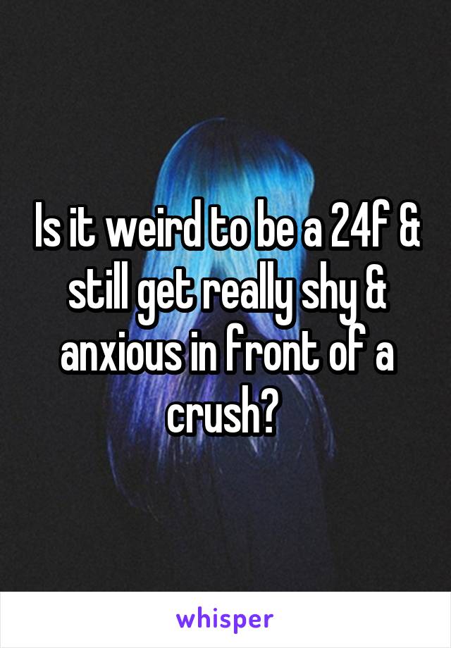 Is it weird to be a 24f & still get really shy & anxious in front of a crush? 