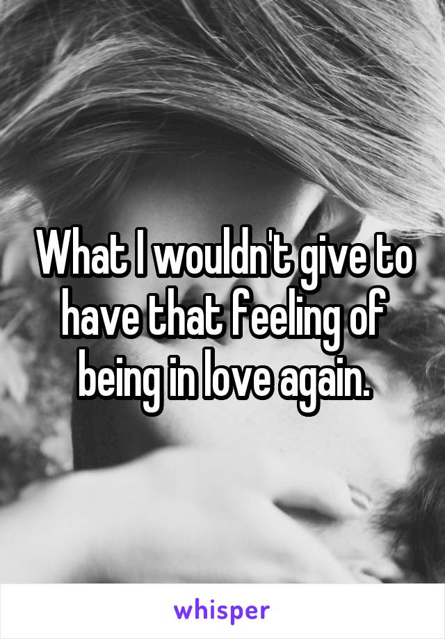 What I wouldn't give to have that feeling of being in love again.