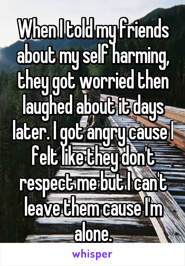 When I told my friends about my self harming, they got worried then laughed about it days later. I got angry cause I felt like they don't respect me but I can't leave them cause I'm alone.