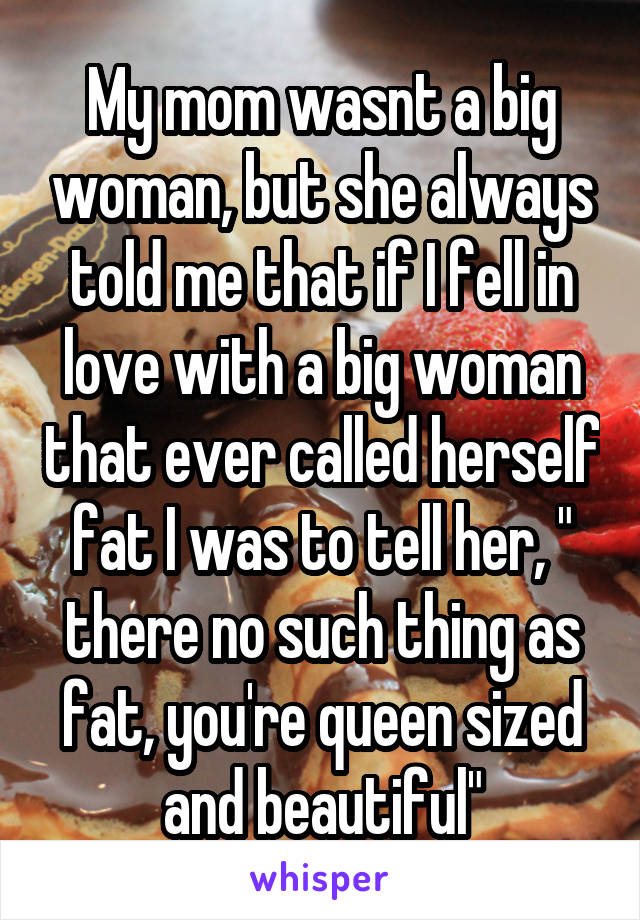 My mom wasnt a big woman, but she always told me that if I fell in love with a big woman that ever called herself fat I was to tell her, " there no such thing as fat, you're queen sized and beautiful"