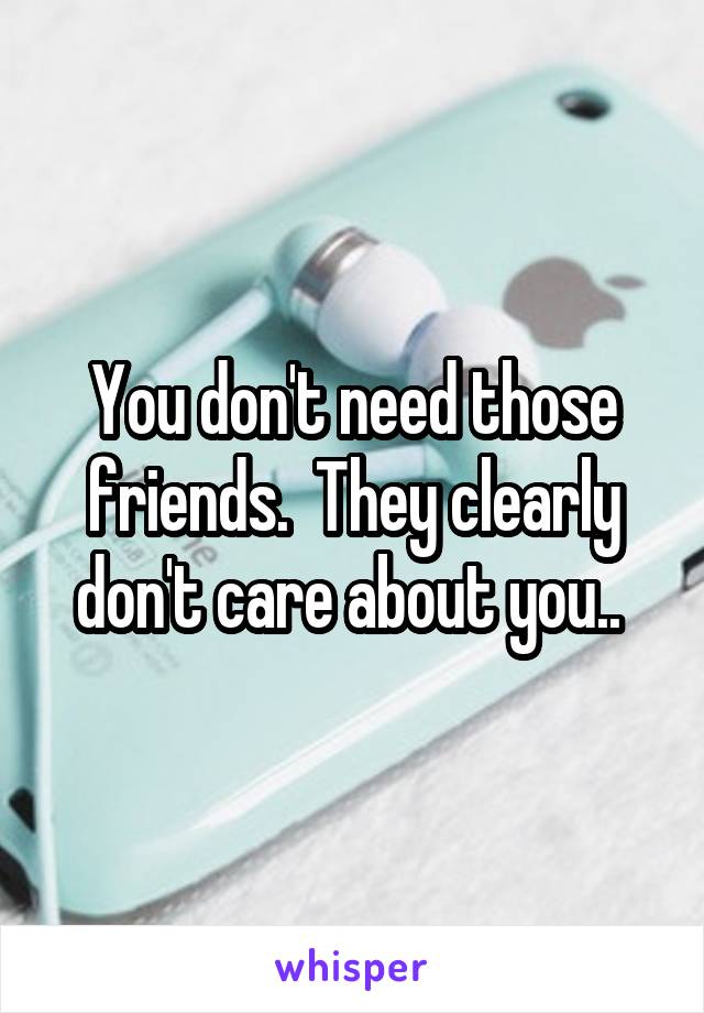 You don't need those friends.  They clearly don't care about you.. 