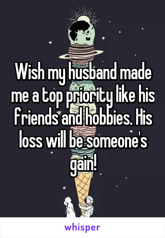 Wish my husband made me a top priority like his friends and hobbies. His loss will be someone's gain!