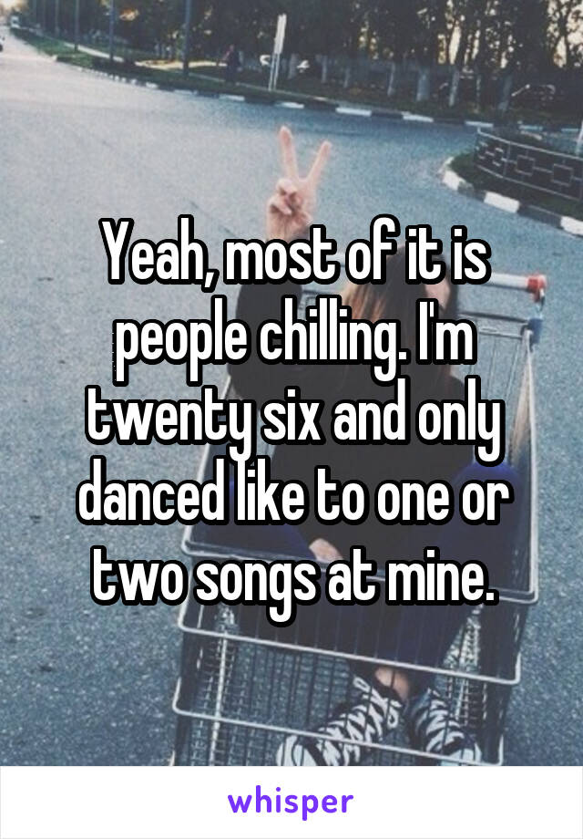 Yeah, most of it is people chilling. I'm twenty six and only danced like to one or two songs at mine.