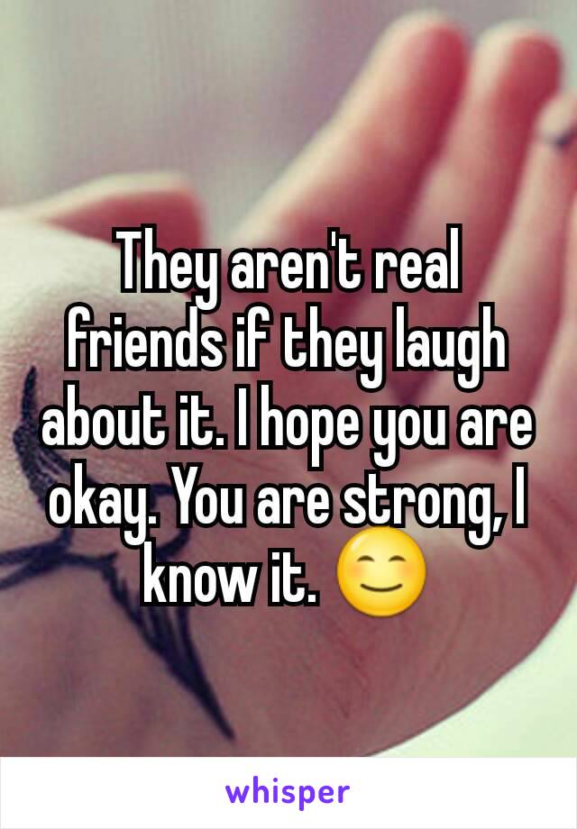 They aren't real friends if they laugh about it. I hope you are okay. You are strong, I know it. 😊