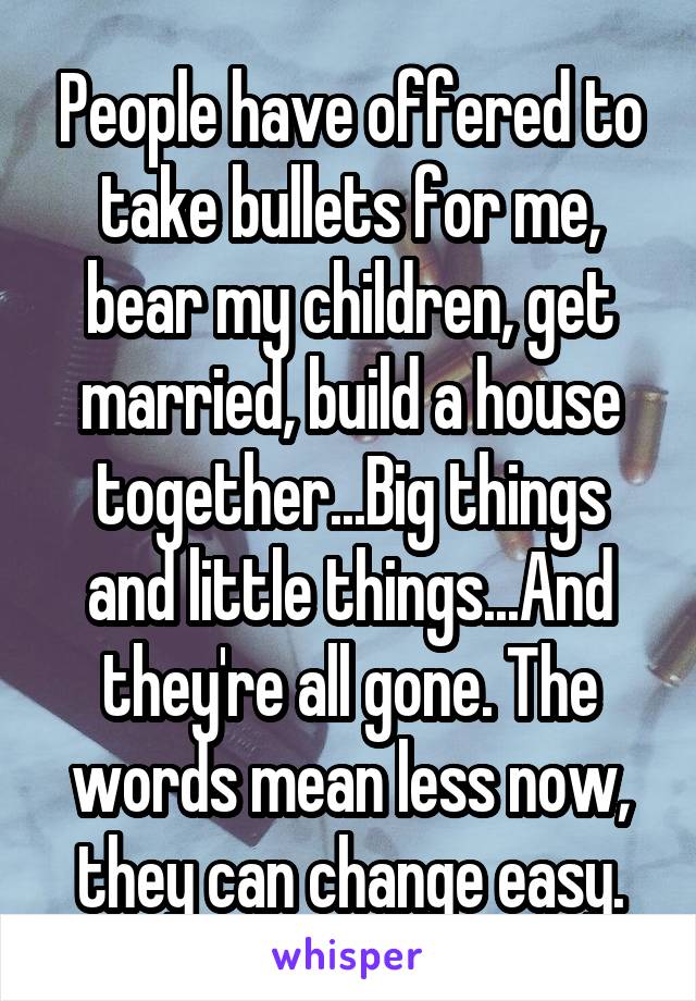 People have offered to take bullets for me, bear my children, get married, build a house together...Big things and little things...And they're all gone. The words mean less now, they can change easy.