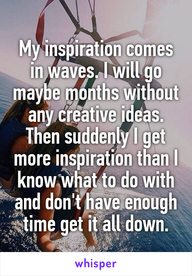 My inspiration comes in waves. I will go maybe months without any creative ideas. Then suddenly I get more inspiration than I know what to do with and don't have enough time get it all down.