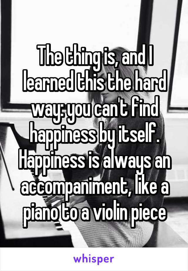 The thing is, and I learned this the hard way: you can't find happiness by itself. Happiness is always an accompaniment, like a piano to a violin piece