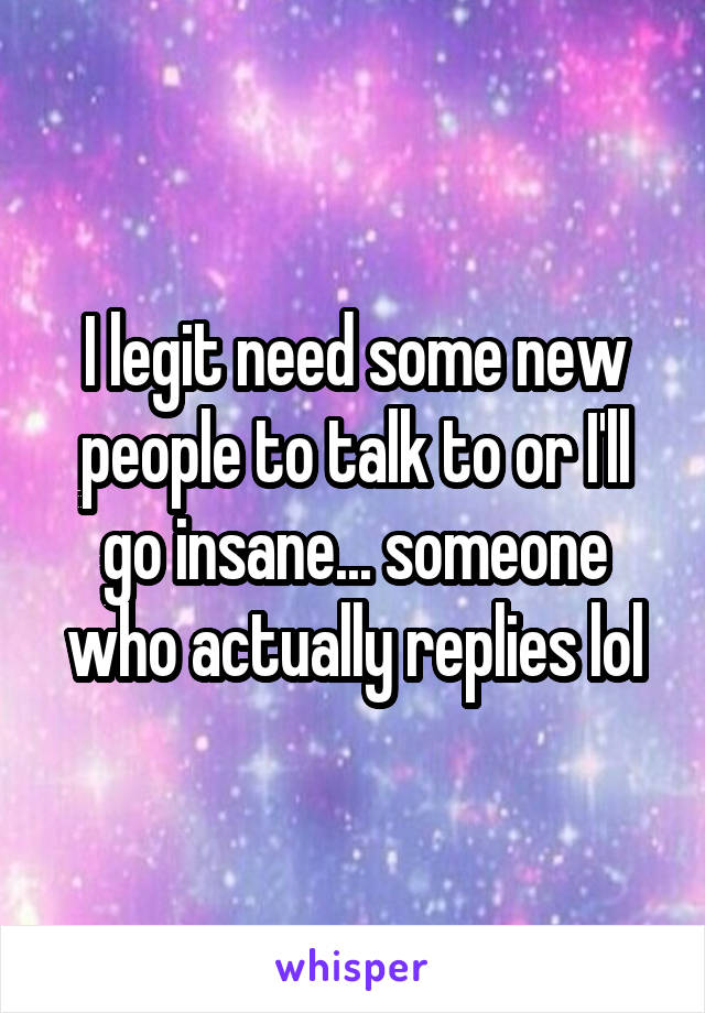 I legit need some new people to talk to or I'll go insane... someone who actually replies lol