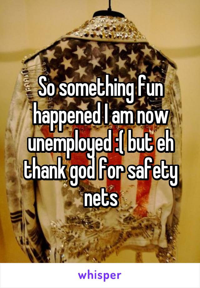 So something fun happened I am now unemployed :( but eh thank god for safety nets
