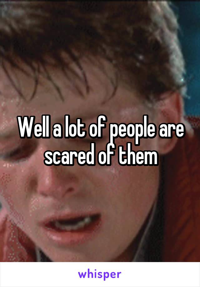 Well a lot of people are scared of them