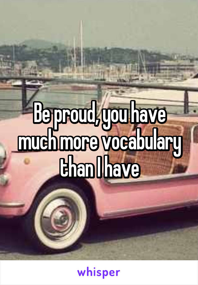 Be proud, you have much more vocabulary than I have