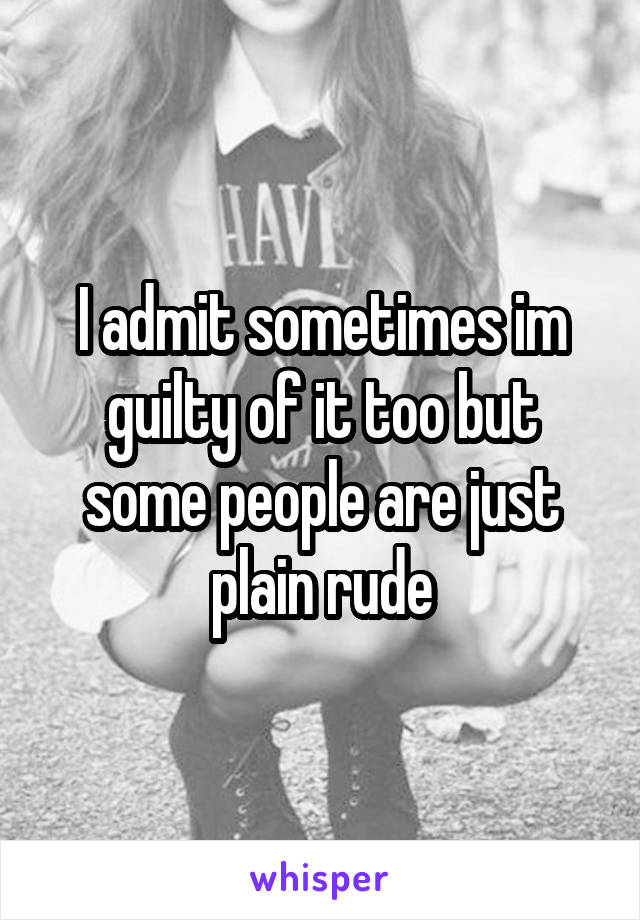I admit sometimes im guilty of it too but some people are just plain rude
