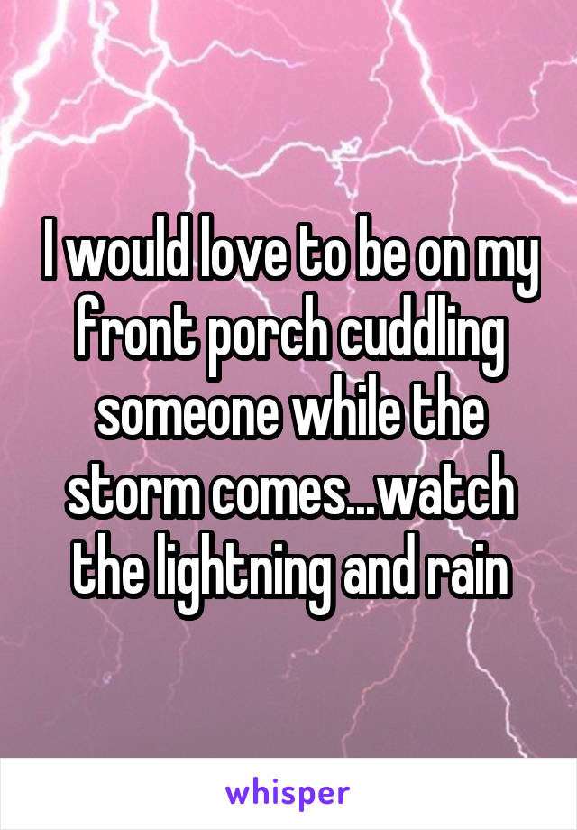 I would love to be on my front porch cuddling someone while the storm comes...watch the lightning and rain