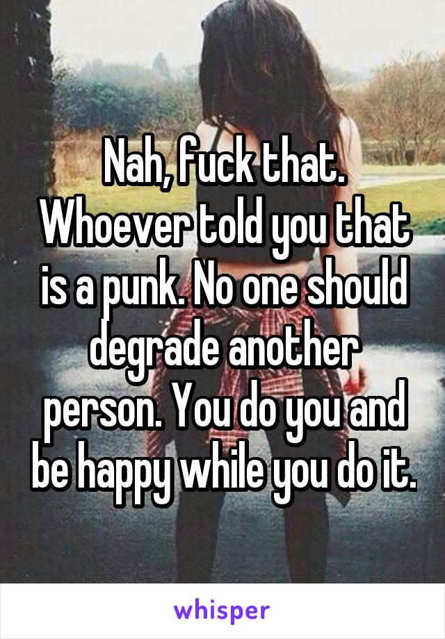 Nah, fuck that. Whoever told you that is a punk. No one should degrade another person. You do you and be happy while you do it.