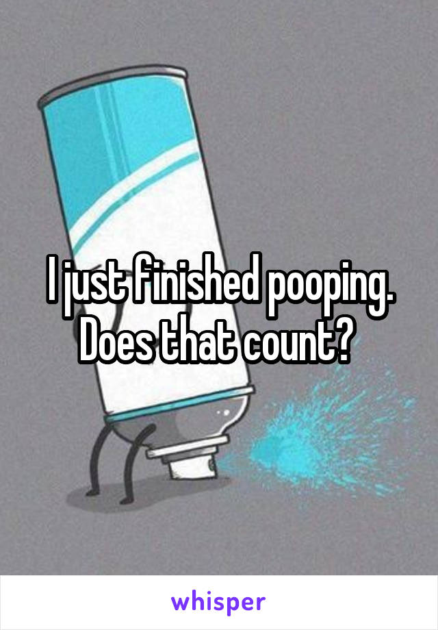 I just finished pooping. Does that count? 