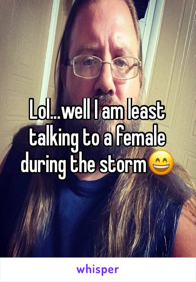 Lol...well I am least talking to a female during the storm😄