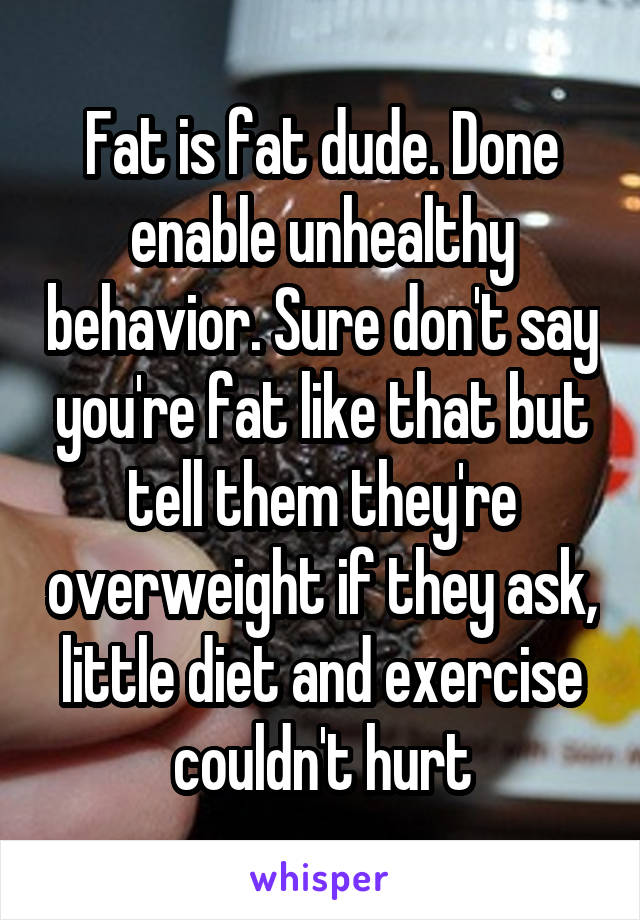 Fat is fat dude. Done enable unhealthy behavior. Sure don't say you're fat like that but tell them they're overweight if they ask, little diet and exercise couldn't hurt