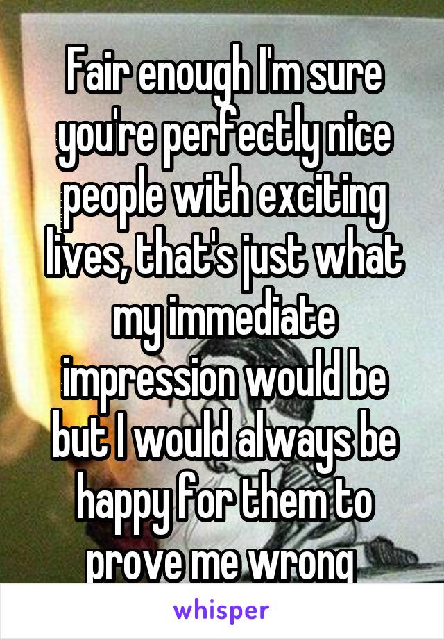 Fair enough I'm sure you're perfectly nice people with exciting lives, that's just what my immediate impression would be but I would always be happy for them to prove me wrong 