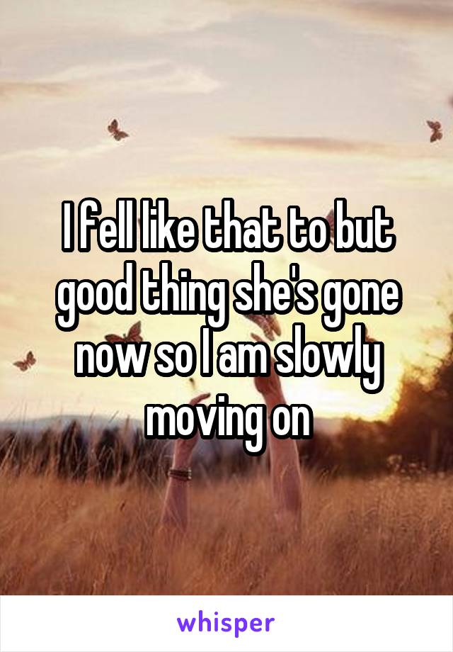 I fell like that to but good thing she's gone now so I am slowly moving on