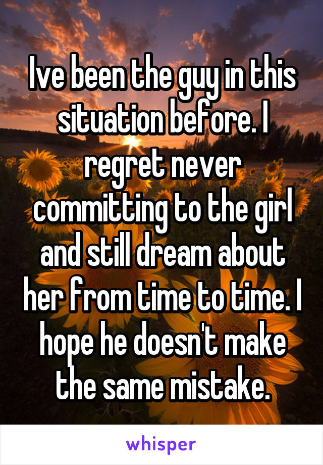Ive been the guy in this situation before. I regret never committing to the girl and still dream about her from time to time. I hope he doesn't make the same mistake.