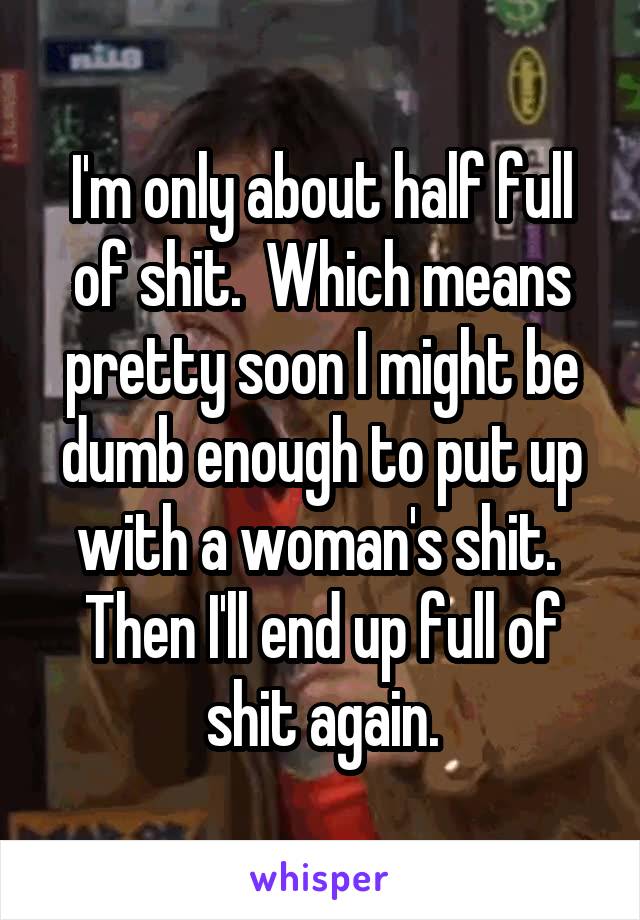 I'm only about half full of shit.  Which means pretty soon I might be dumb enough to put up with a woman's shit.  Then I'll end up full of shit again.