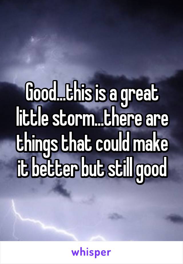 Good...this is a great little storm...there are things that could make it better but still good