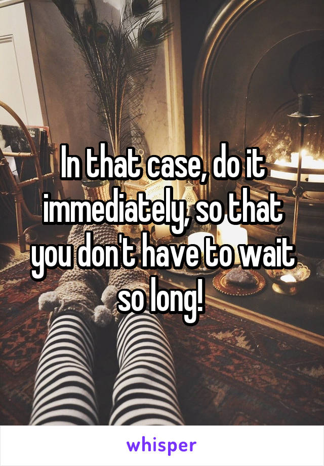 In that case, do it immediately, so that you don't have to wait so long! 