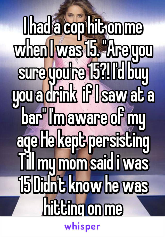 I had a cop hit on me when I was 15. "Are you sure you're 15?! I'd buy you a drink  if I saw at a bar" I'm aware of my age He kept persisting Till my mom said i was 15 Didn't know he was hitting on me