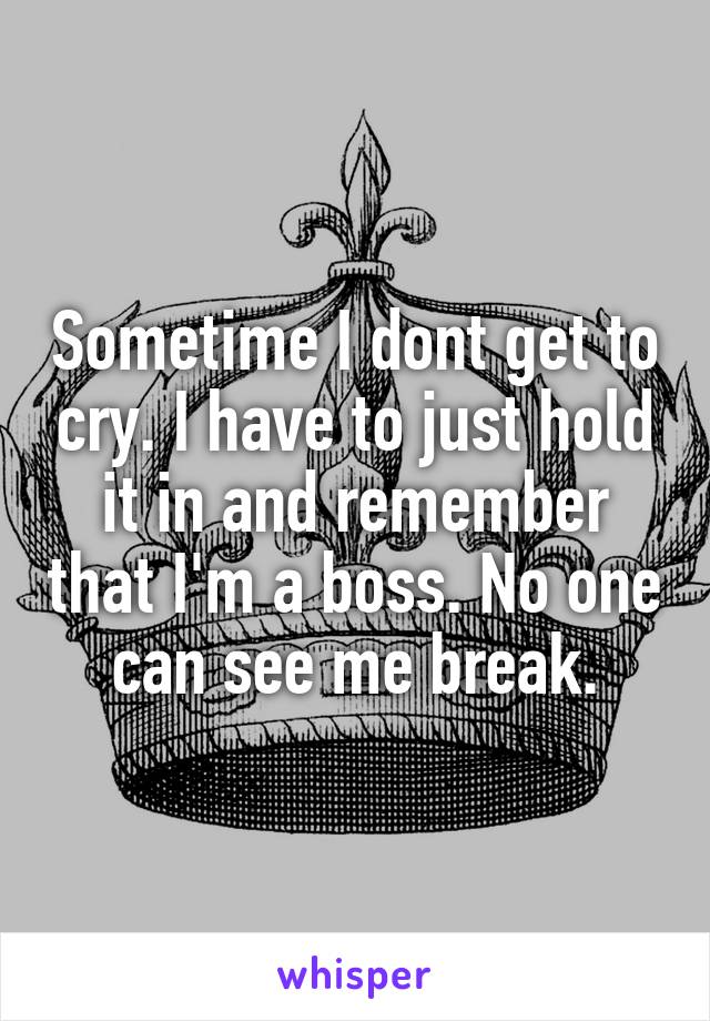 Sometime I dont get to cry. I have to just hold it in and remember that I'm a boss. No one can see me break.