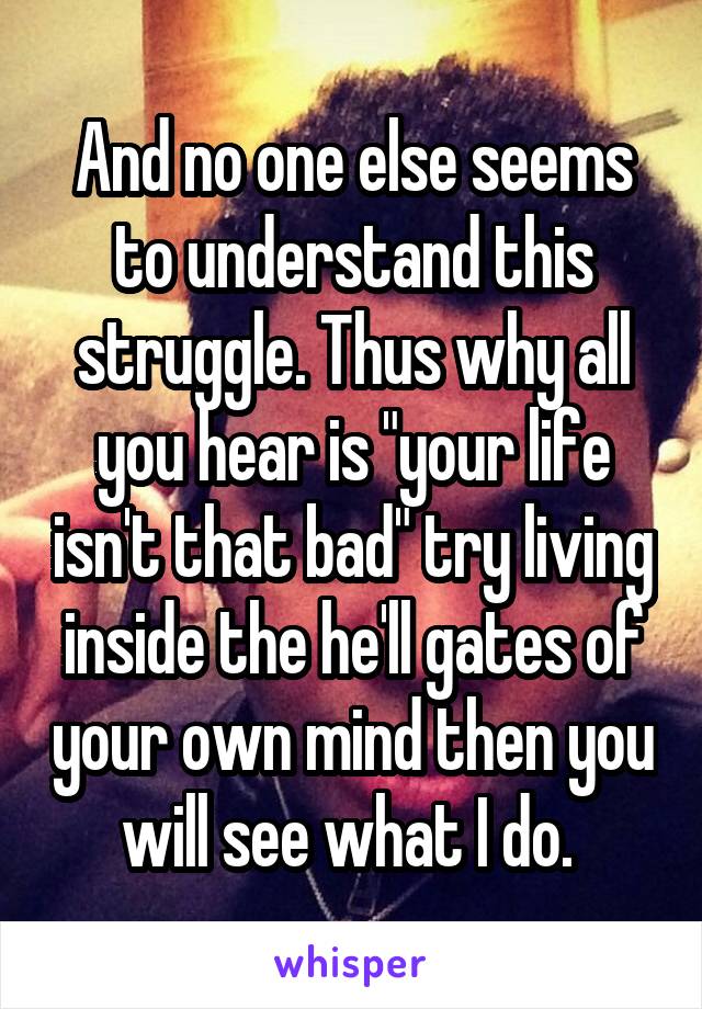 And no one else seems to understand this struggle. Thus why all you hear is "your life isn't that bad" try living inside the he'll gates of your own mind then you will see what I do. 