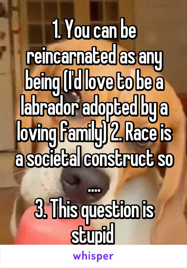 1. You can be reincarnated as any being (I'd love to be a labrador adopted by a loving family) 2. Race is a societal construct so ....
3. This question is stupid 