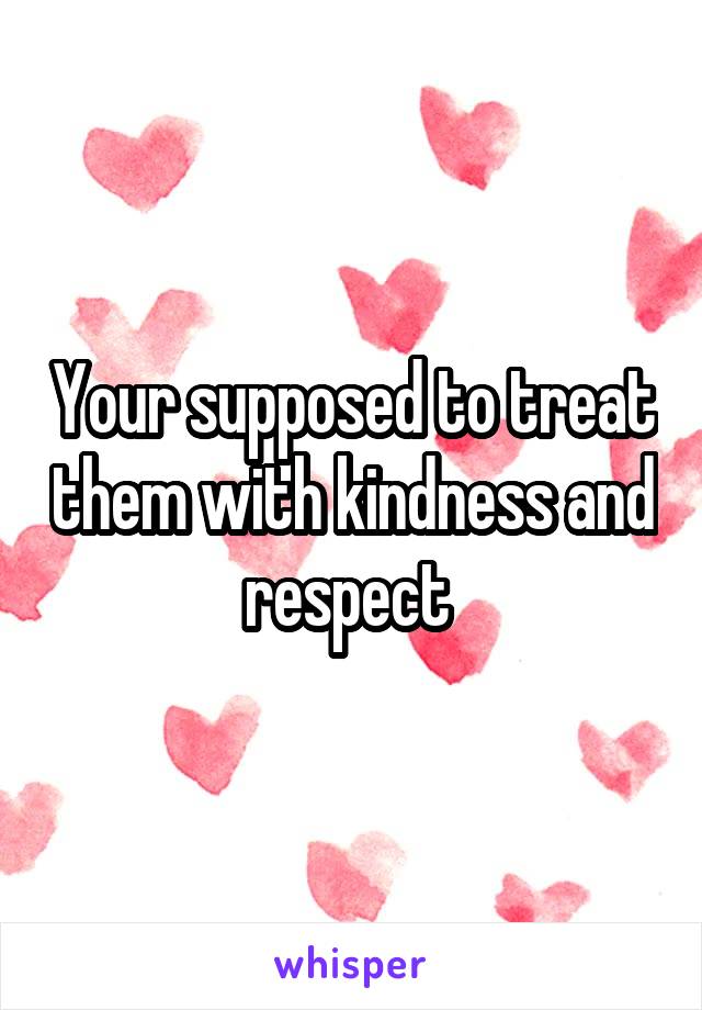 Your supposed to treat them with kindness and respect 