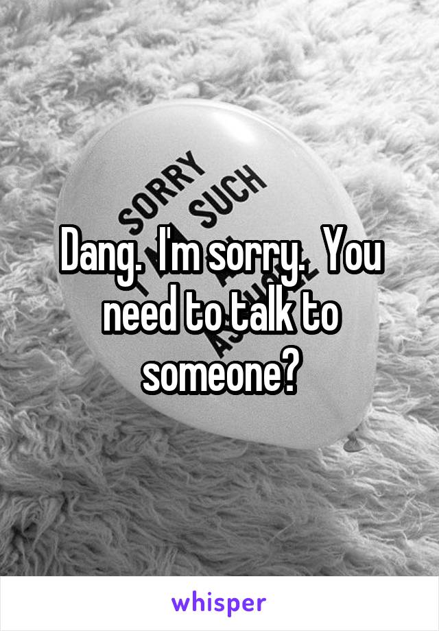 Dang.  I'm sorry.  You need to talk to someone?