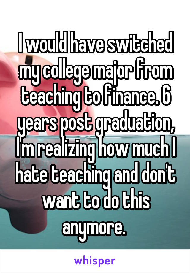 I would have switched my college major from teaching to finance. 6 years post graduation, I'm realizing how much I hate teaching and don't want to do this anymore. 