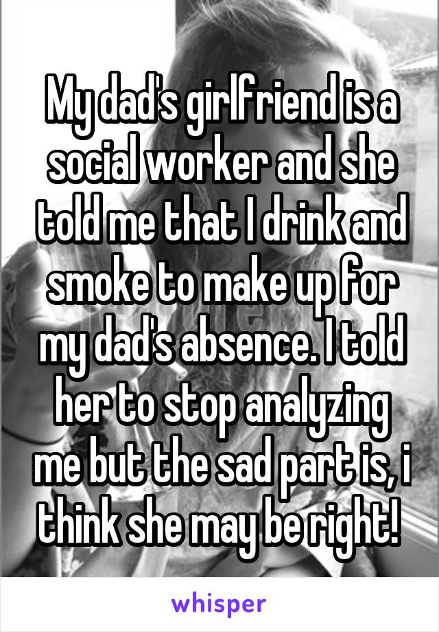 My dad's girlfriend is a social worker and she told me that I drink and smoke to make up for my dad's absence. I told her to stop analyzing me but the sad part is, i think she may be right! 