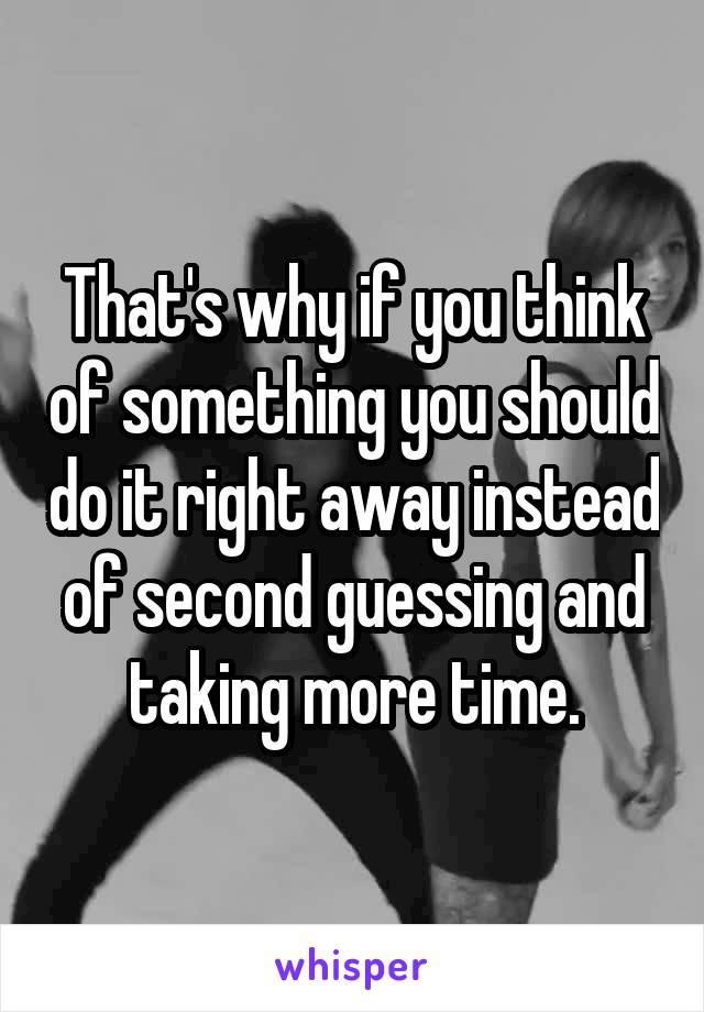 That's why if you think of something you should do it right away instead of second guessing and taking more time.