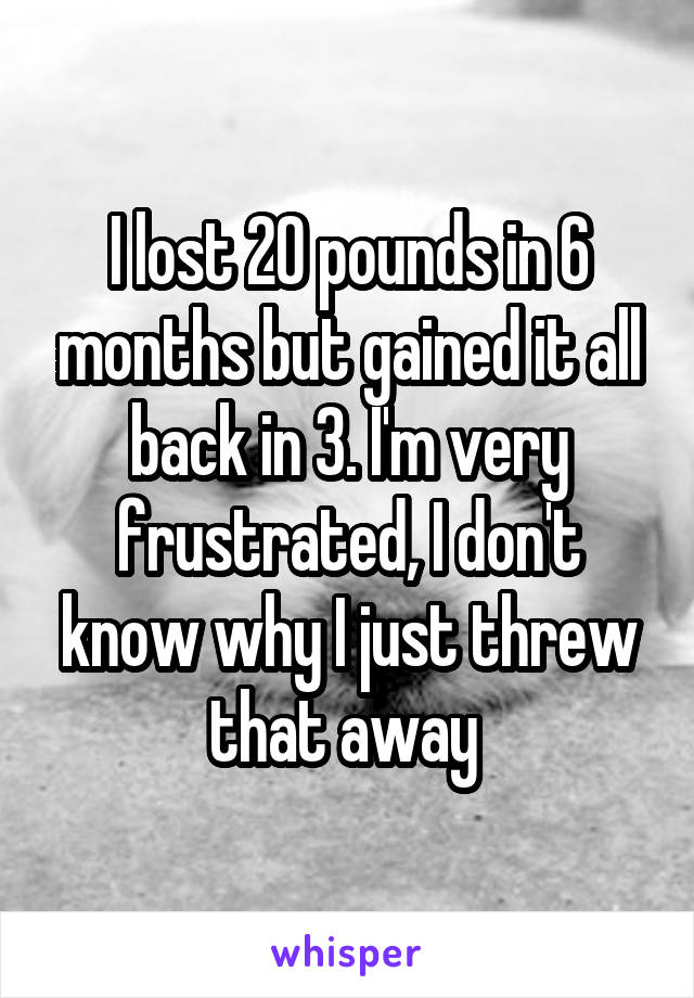 I lost 20 pounds in 6 months but gained it all back in 3. I'm very frustrated, I don't know why I just threw that away 