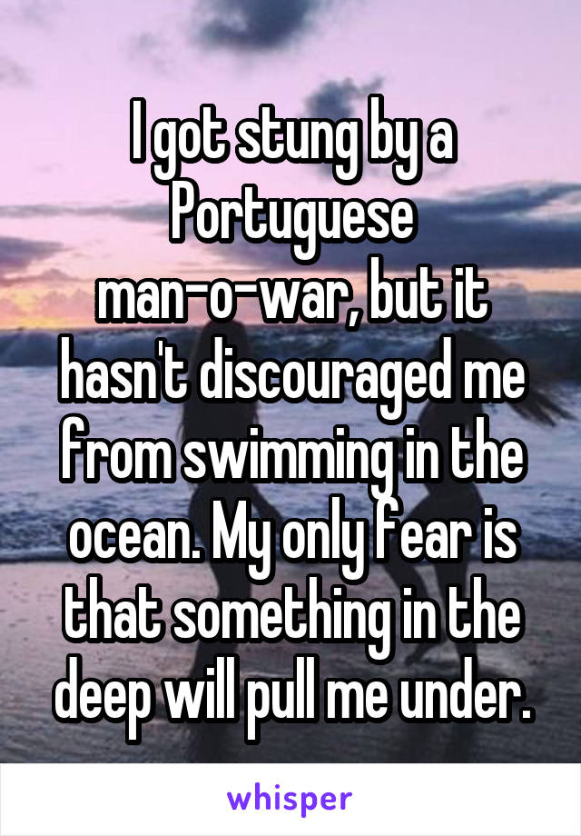 I got stung by a Portuguese man-o-war, but it hasn't discouraged me from swimming in the ocean. My only fear is that something in the deep will pull me under.