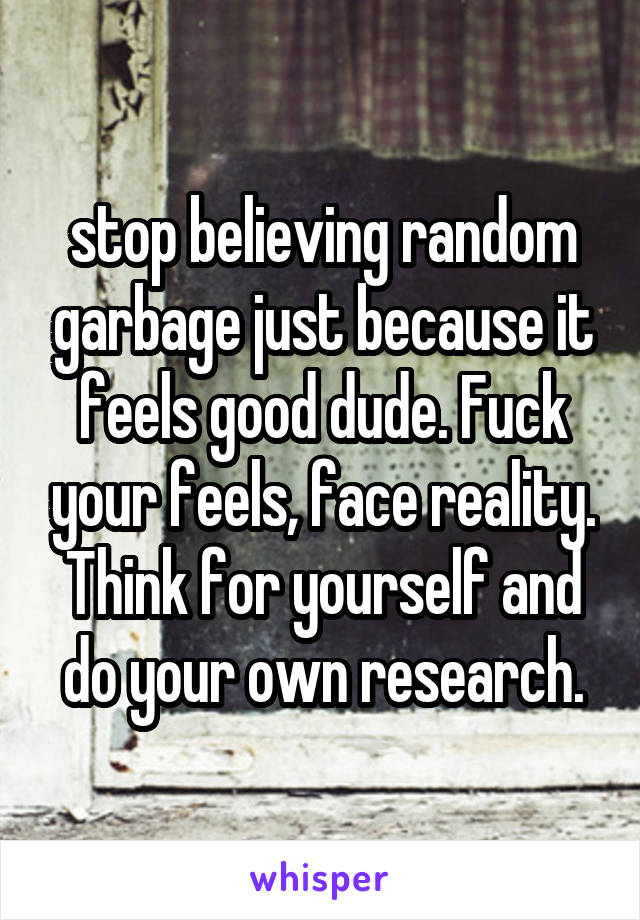 stop believing random garbage just because it feels good dude. Fuck your feels, face reality. Think for yourself and do your own research.