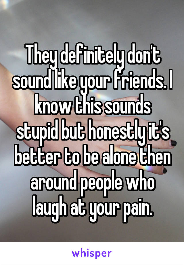 They definitely don't sound like your friends. I know this sounds stupid but honestly it's better to be alone then around people who laugh at your pain.